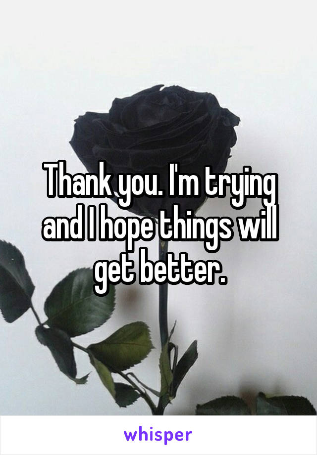 Thank you. I'm trying and I hope things will get better.