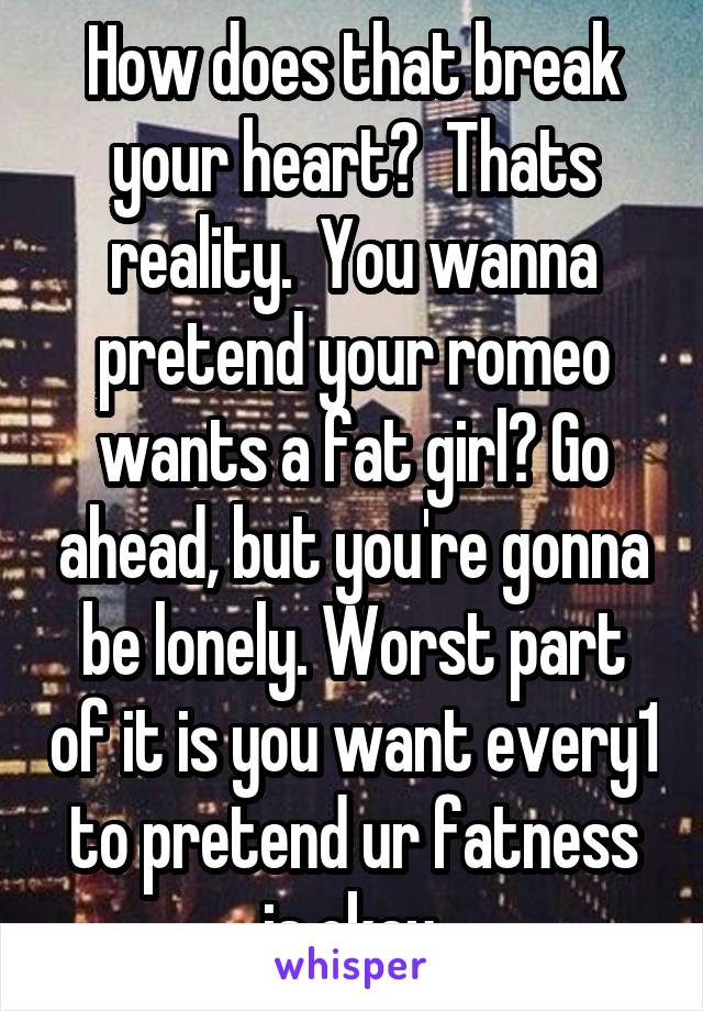 How does that break your heart?  Thats reality.  You wanna pretend your romeo wants a fat girl? Go ahead, but you're gonna be lonely. Worst part of it is you want every1 to pretend ur fatness is okay.