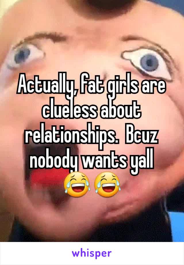 Actually, fat girls are clueless about relationships.  Bcuz nobody wants yall 😂😂