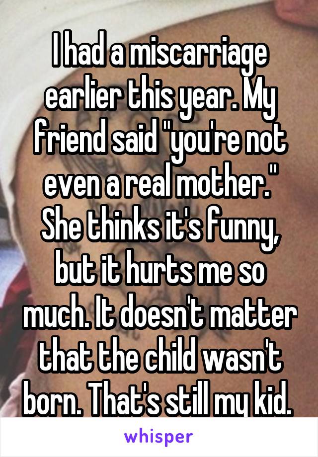 I had a miscarriage earlier this year. My friend said "you're not even a real mother." She thinks it's funny, but it hurts me so much. It doesn't matter that the child wasn't born. That's still my kid. 