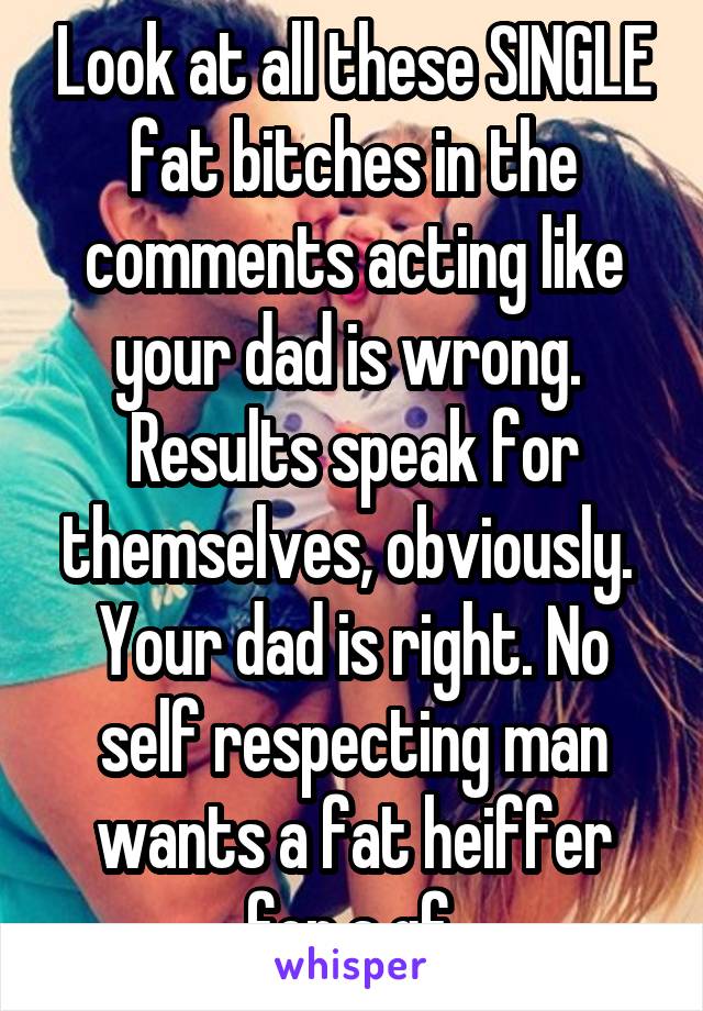 Look at all these SINGLE fat bitches in the comments acting like your dad is wrong.  Results speak for themselves, obviously.  Your dad is right. No self respecting man wants a fat heiffer for a gf.