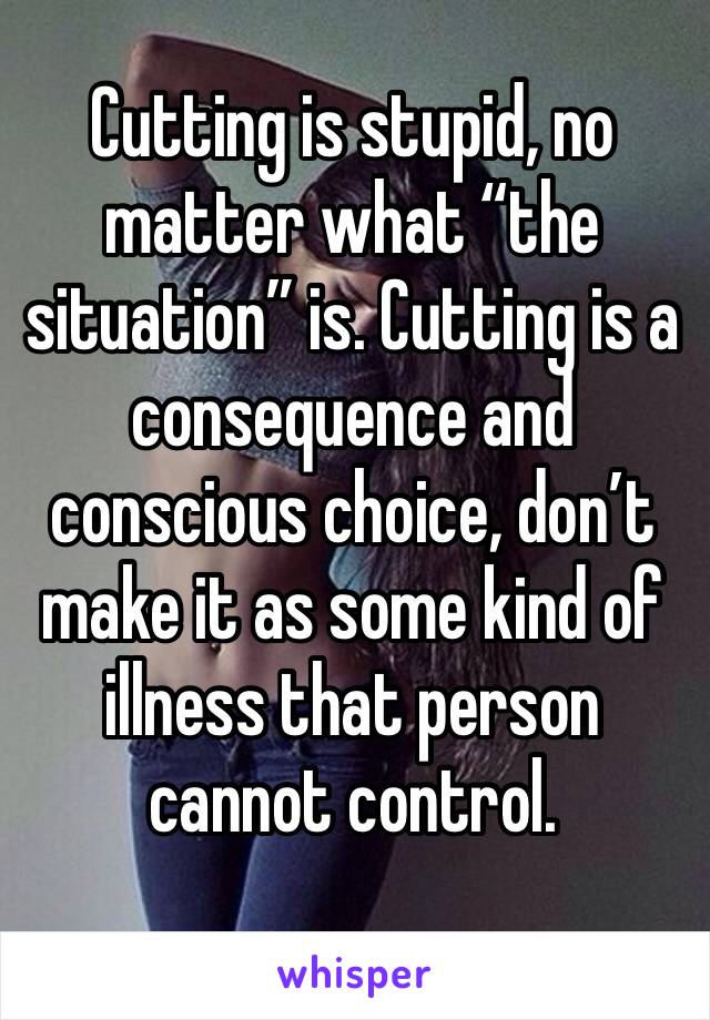 Cutting is stupid, no matter what “the situation” is. Cutting is a consequence and conscious choice, don’t make it as some kind of illness that person cannot control. 