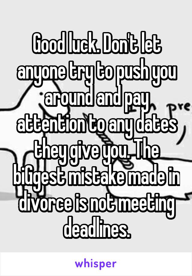 Good luck. Don't let anyone try to push you around and pay attention to any dates they give you. The biGgest mistake made in divorce is not meeting deadlines.