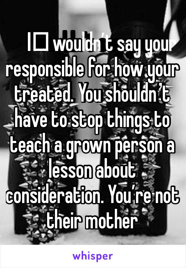 I️ wouldn’t say your responsible for how your treated. You shouldn’t have to stop things to teach a grown person a lesson about consideration. You’re not their mother 