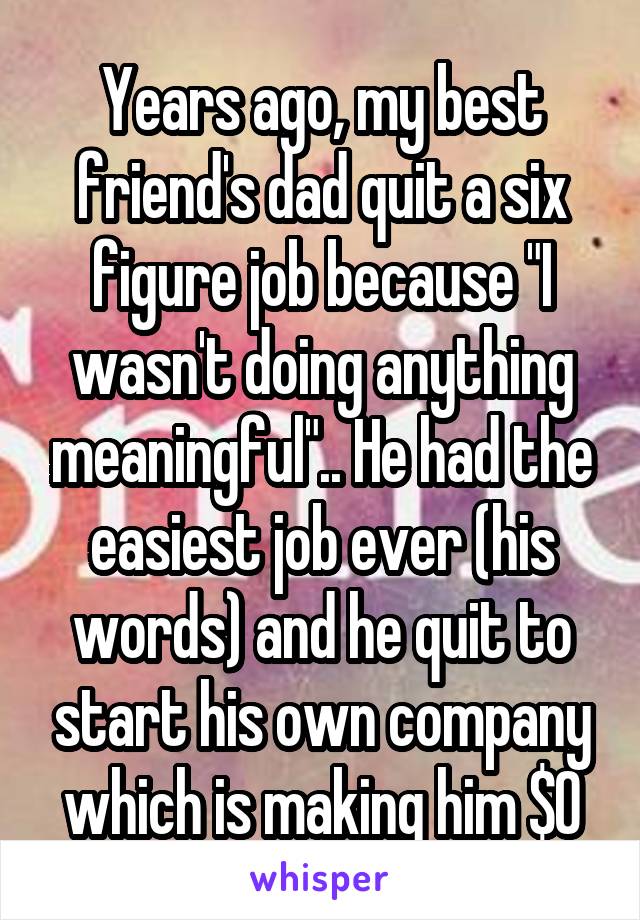 Years ago, my best friend's dad quit a six figure job because "I wasn't doing anything meaningful".. He had the easiest job ever (his words) and he quit to start his own company which is making him $0