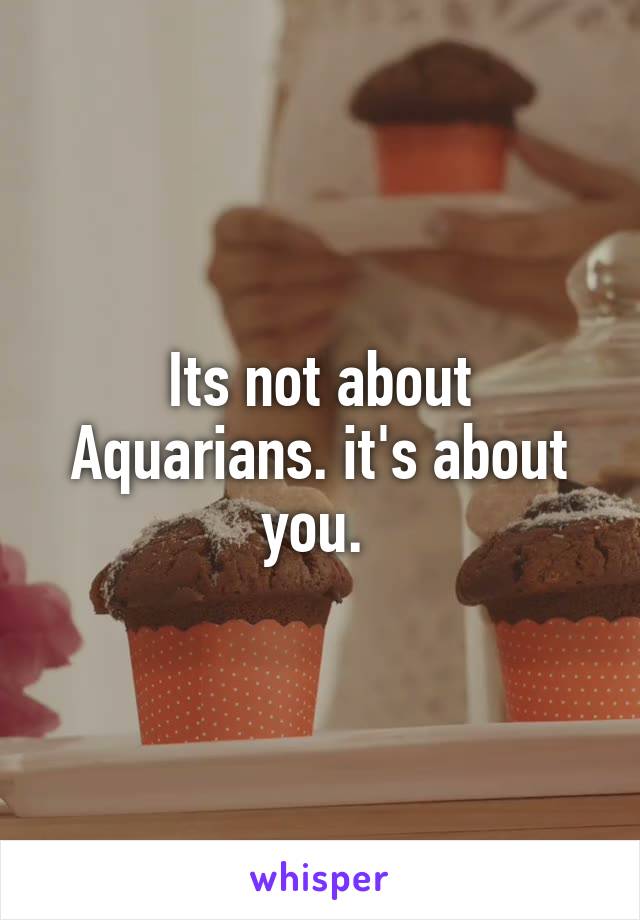 Its not about Aquarians. it's about you. 
