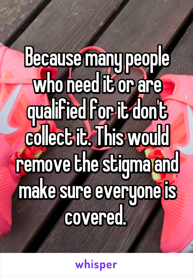 Because many people who need it or are qualified for it don't collect it. This would remove the stigma and make sure everyone is covered. 