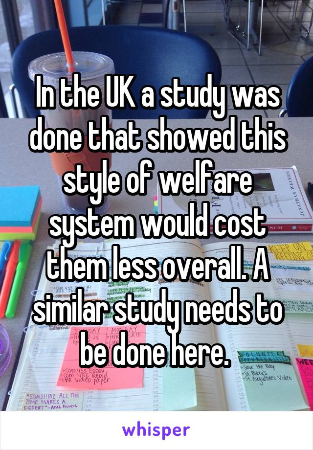 In the UK a study was done that showed this style of welfare system would cost them less overall. A similar study needs to be done here. 