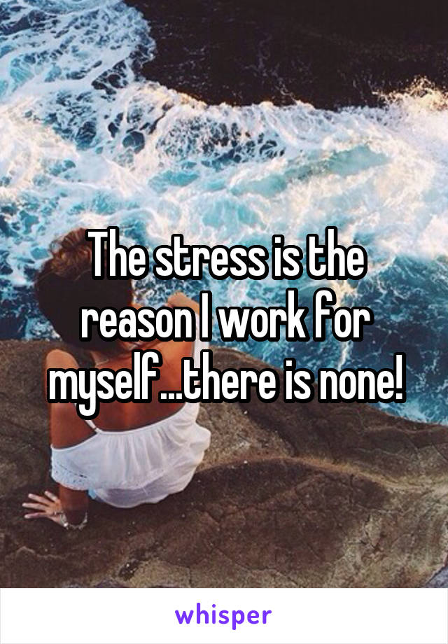 The stress is the reason I work for myself...there is none!