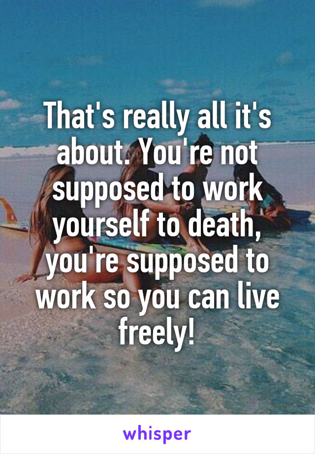 That's really all it's about. You're not supposed to work yourself to death, you're supposed to work so you can live freely!