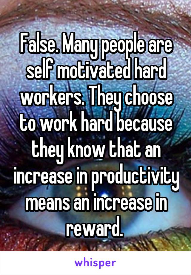 False. Many people are self motivated hard workers. They choose to work hard because they know that an increase in productivity means an increase in reward. 