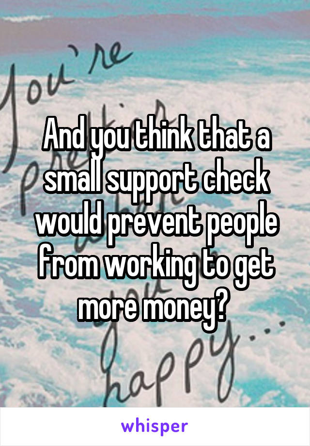 And you think that a small support check would prevent people from working to get more money? 