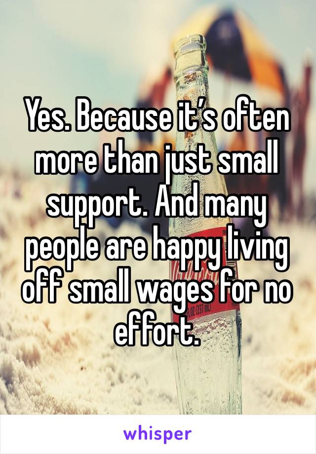 Yes. Because it’s often more than just small support. And many people are happy living off small wages for no effort. 