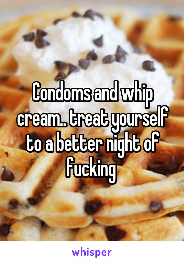 Condoms and whip cream.. treat yourself to a better night of fucking 