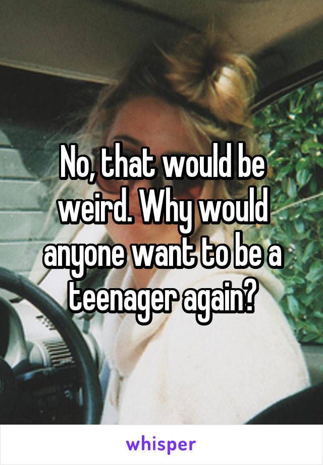 No, that would be weird. Why would anyone want to be a teenager again?