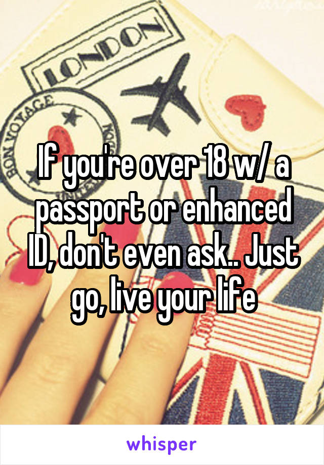 If you're over 18 w/ a passport or enhanced ID, don't even ask.. Just go, live your life