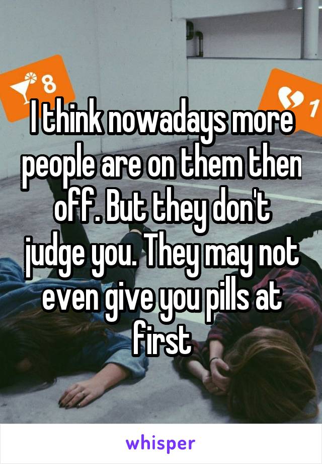 I think nowadays more people are on them then off. But they don't judge you. They may not even give you pills at first