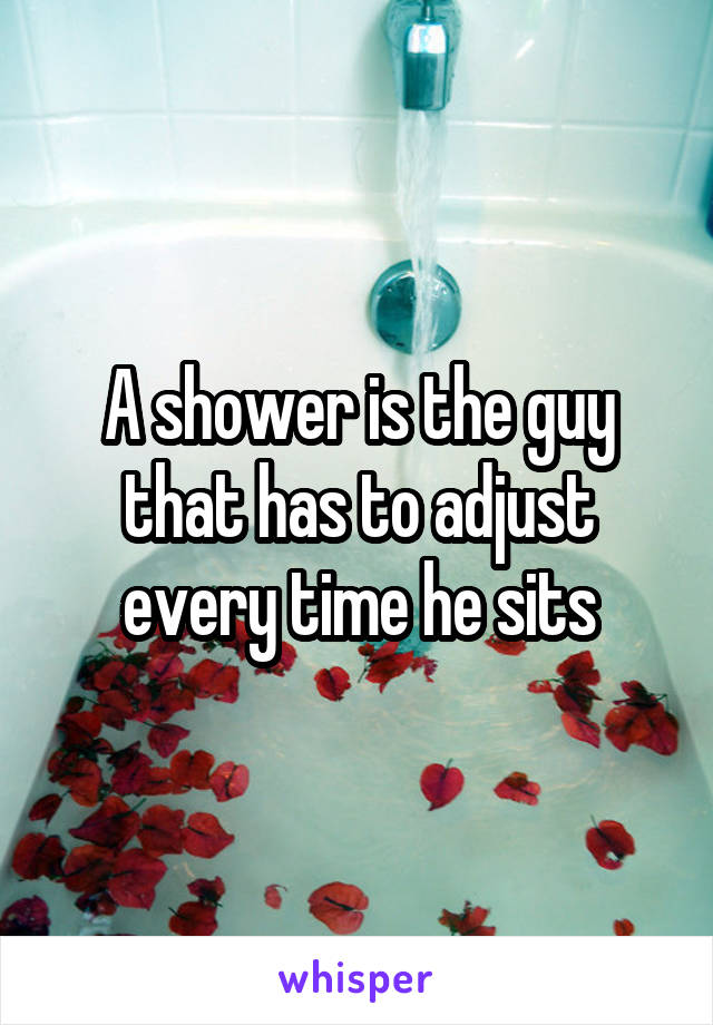 A shower is the guy that has to adjust every time he sits