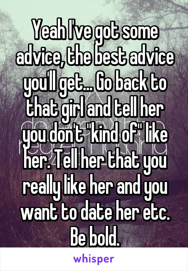 Yeah I've got some advice, the best advice you'll get... Go back to that girl and tell her you don't "kind of" like her. Tell her that you really like her and you want to date her etc. Be bold.