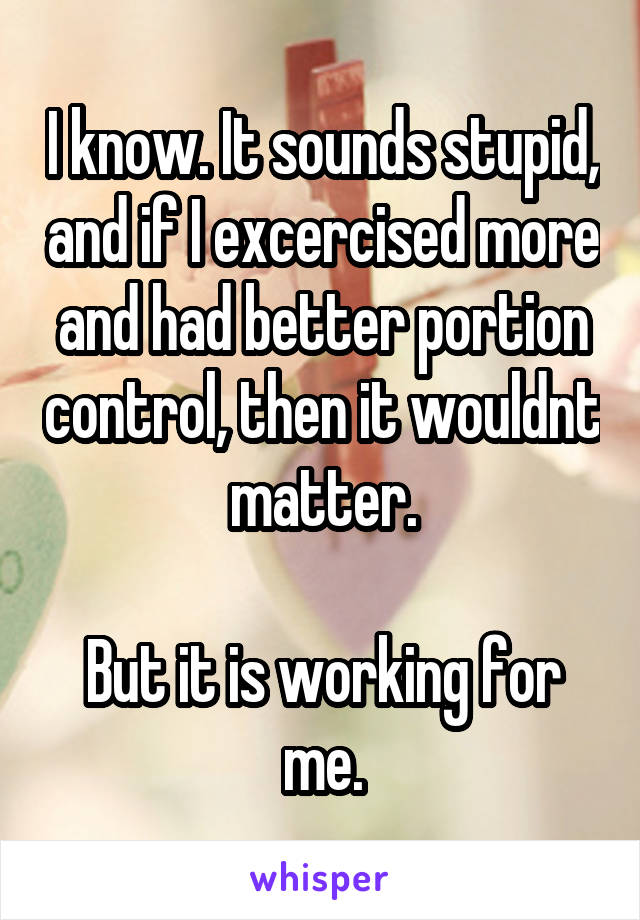 I know. It sounds stupid, and if I excercised more and had better portion control, then it wouldnt matter.

But it is working for me.