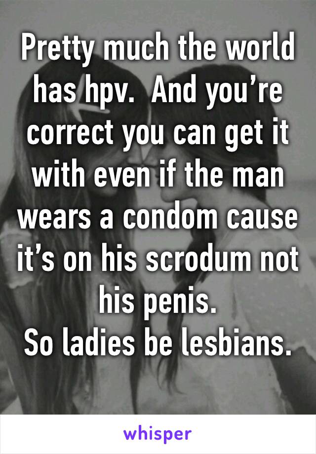 Pretty much the world has hpv.  And you’re correct you can get it with even if the man wears a condom cause it’s on his scrodum not his penis.  
So ladies be lesbians.  