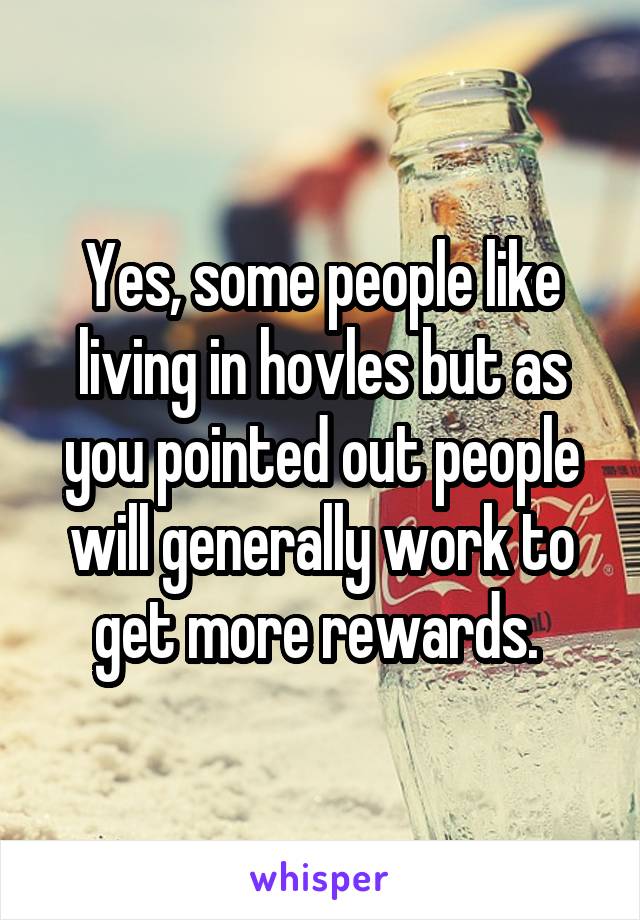 Yes, some people like living in hovles but as you pointed out people will generally work to get more rewards. 