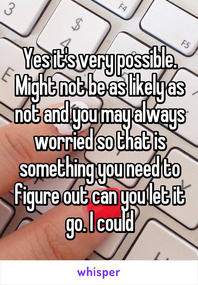 Yes it's very possible. Might not be as likely as not and you may always worried so that is something you need to figure out can you let it go. I could