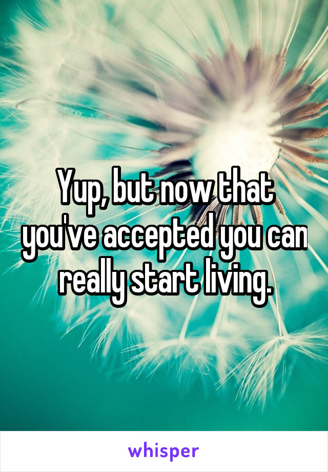 Yup, but now that you've accepted you can really start living.