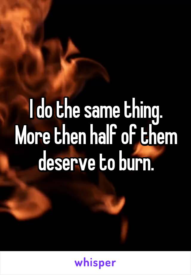I do the same thing. More then half of them deserve to burn.