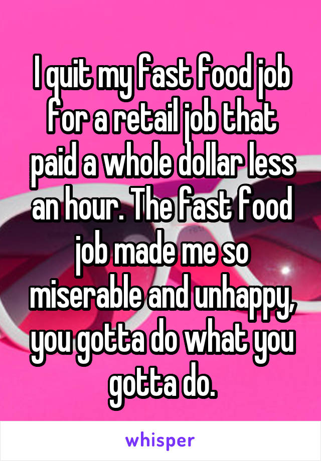 I quit my fast food job for a retail job that paid a whole dollar less an hour. The fast food job made me so miserable and unhappy, you gotta do what you gotta do.