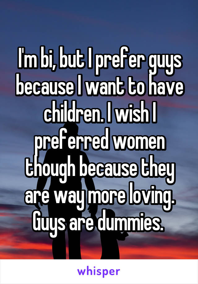 I'm bi, but I prefer guys because I want to have children. I wish I preferred women though because they are way more loving. Guys are dummies. 