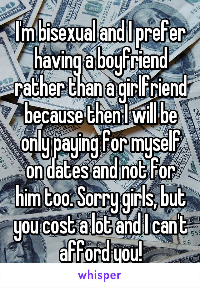 I'm bisexual and I prefer having a boyfriend rather than a girlfriend because then I will be only paying for myself on dates and not for him too. Sorry girls, but you cost a lot and I can't afford you!