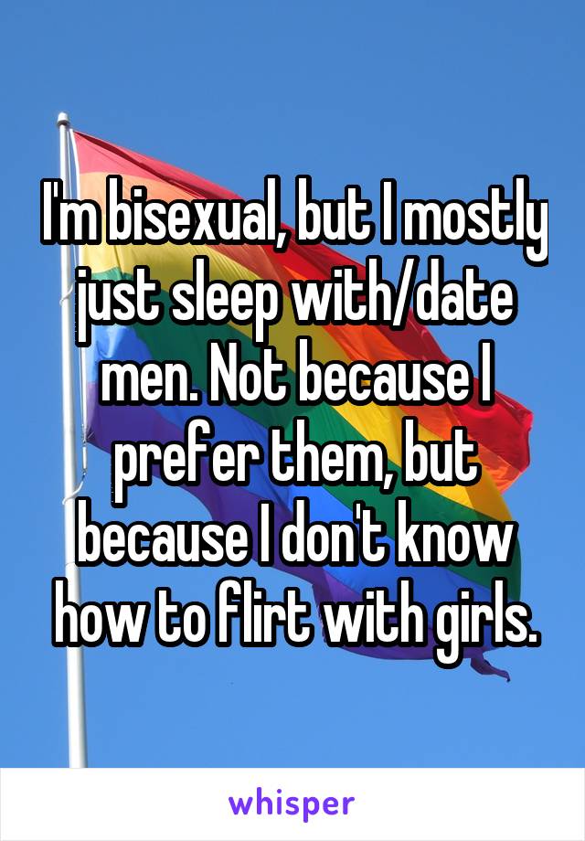 I'm bisexual, but I mostly just sleep with/date men. Not because I prefer them, but because I don't know how to flirt with girls.