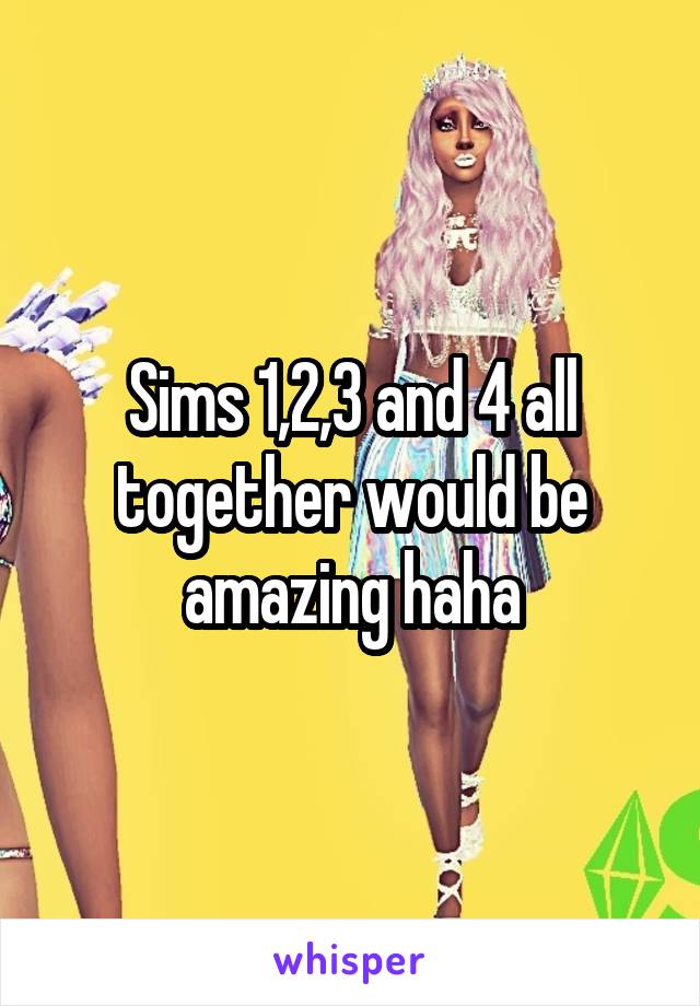 Sims 1,2,3 and 4 all together would be amazing haha
