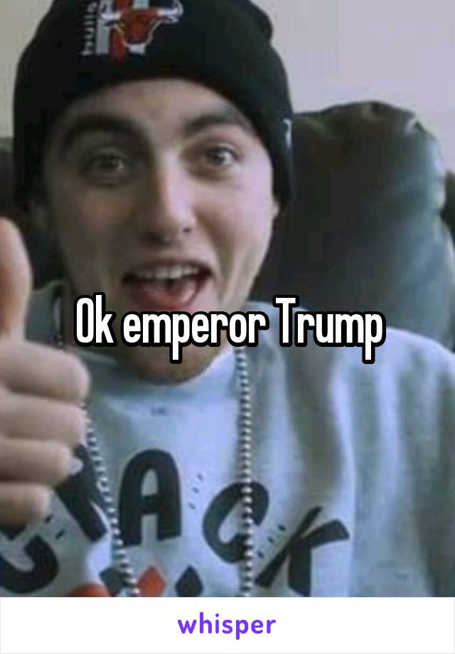 Ok emperor Trump