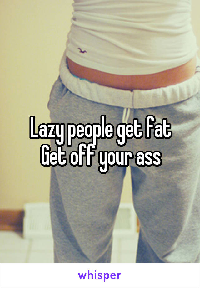 Lazy people get fat
Get off your ass