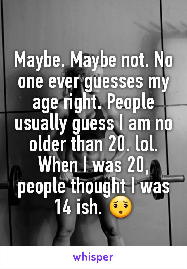 Maybe. Maybe not. No one ever guesses my age right. People usually guess I am no older than 20. lol.
When I was 20, people thought I was 14 ish. 😯