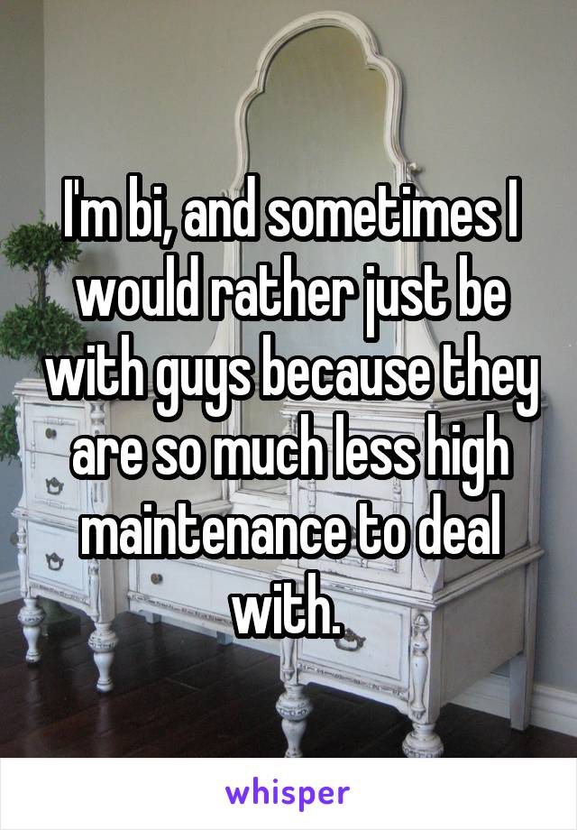 I'm bi, and sometimes I would rather just be with guys because they are so much less high maintenance to deal with. 