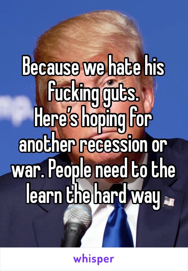 Because we hate his fucking guts. 
Here’s hoping for another recession or war. People need to the learn the hard way