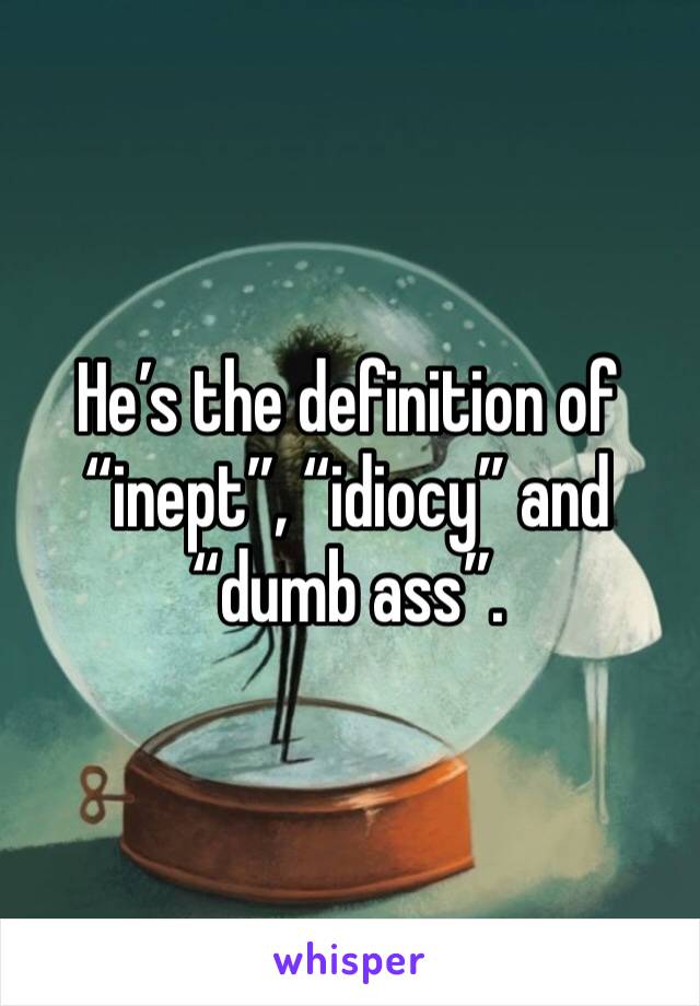 He’s the definition of “inept”, “idiocy” and “dumb ass”.