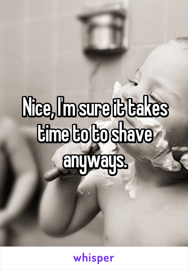 Nice, I'm sure it takes time to to shave anyways.