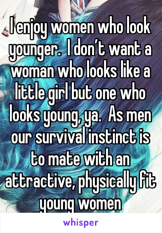 I enjoy women who look younger.  I don’t want a woman who looks like a little girl but one who looks young, ya.  As men our survival instinct is to mate with an attractive, physically fit young women