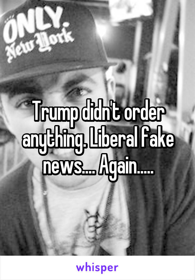Trump didn't order anything. Liberal fake news.... Again.....