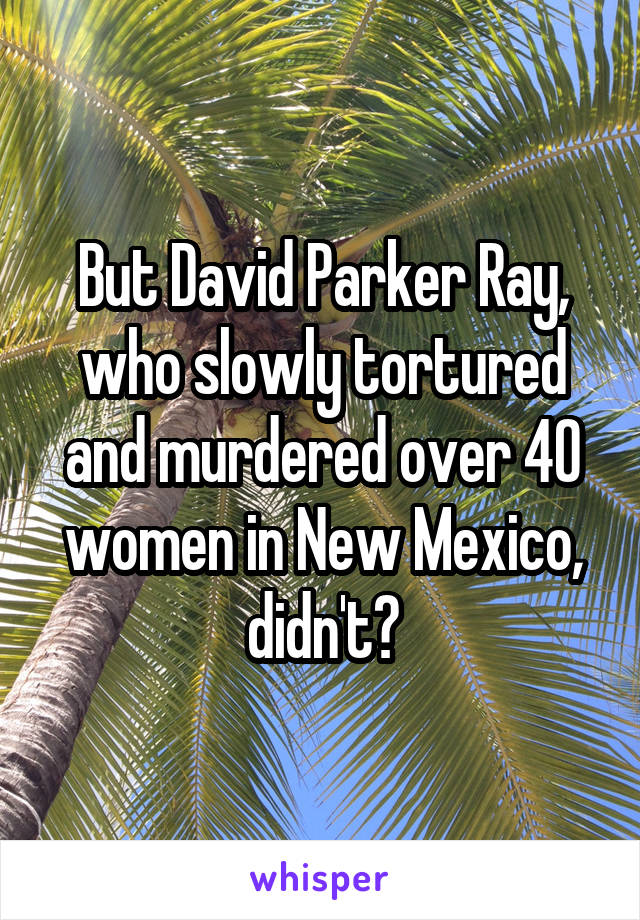 But David Parker Ray, who slowly tortured and murdered over 40 women in New Mexico, didn't?