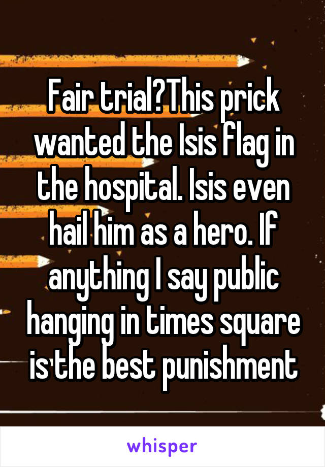 Fair trial?This prick wanted the Isis flag in the hospital. Isis even hail him as a hero. If anything I say public hanging in times square is the best punishment