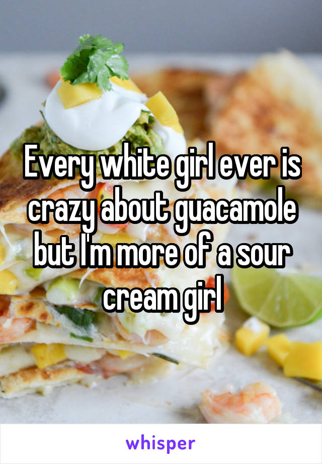 Every white girl ever is crazy about guacamole but I'm more of a sour cream girl