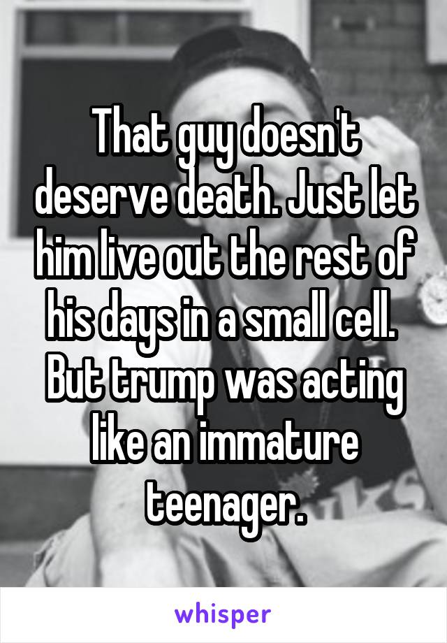 That guy doesn't deserve death. Just let him live out the rest of his days in a small cell. 
But trump was acting like an immature teenager.