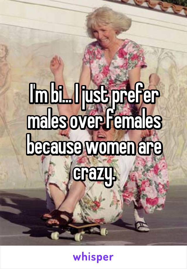 I'm bi... I just prefer males over females because women are crazy.
