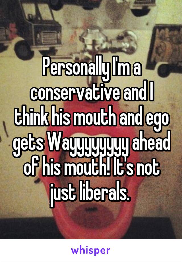 Personally I'm a conservative and I think his mouth and ego gets Wayyyyyyyy ahead of his mouth! It's not just liberals. 