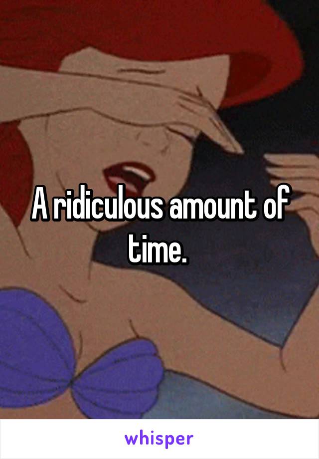 A ridiculous amount of time. 